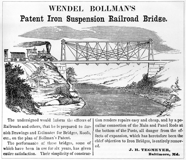 Figure 12. WENDEL BOLLMAN’S Patent Iron Suspension Railroad Bridge. The undersigned would inform the officers of Railroads and others, that he is prepared to furnish Drawings and Estimates for Bridges, Roofs, etc., on the plan of Bollman’s Patent. The performance of these bridges, some of which have been in use for six years, has given entire satisfaction. Their simplicity of construction renders repairs easy and cheap, and by a peculiar connection of the Main and Panel Rods at the bottom of the Posts, all danger from the effects of expansion, which has heretofore been the chief objection to Iron Bridges, is entirely removed. J. H. TEGMEYER, Baltimore, Md.